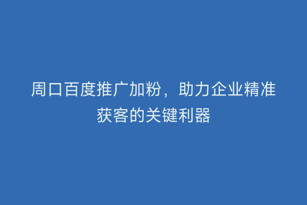 周口百度推广加粉,助力企业精准获客的关键利器