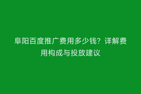 阜阳百度推广费用多少钱？详解费用构成与投放建议