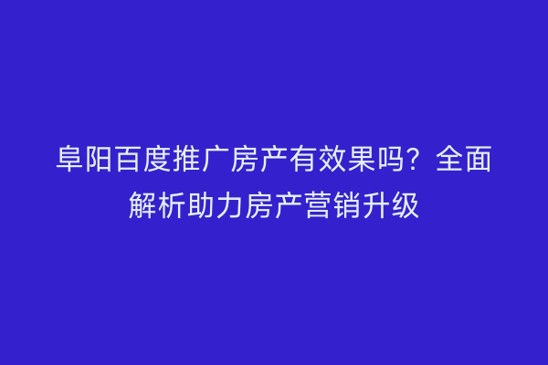 阜阳百度推广房产有效果吗？全面解析助力房产营销升级