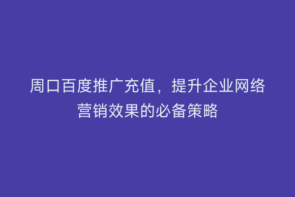 周口百度推广充值,提升企业网络营销效果的必备策略