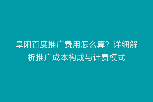 阜阳百度推广费用怎么算？详细解析推广成本构成与计费模式