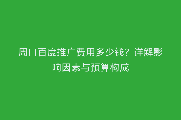 周口百度推广费用多少钱？详解影响因素与预算构成