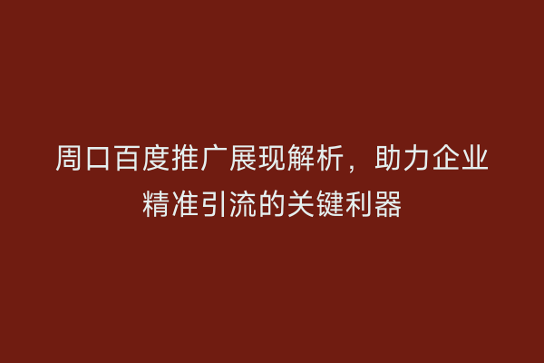 周口百度推广展现解析,助力企业精准引流的关键利器