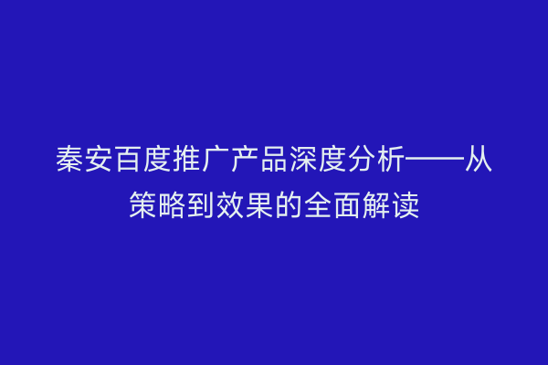 秦安百度推广产品深度分析——从策略到效果的全面解读