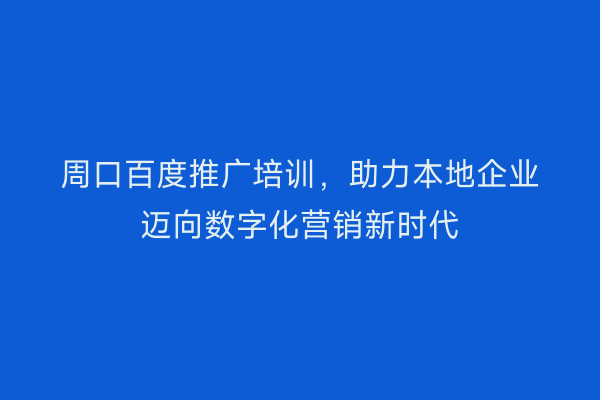 周口百度推广培训，助力本地企业迈向数字化营销新时代