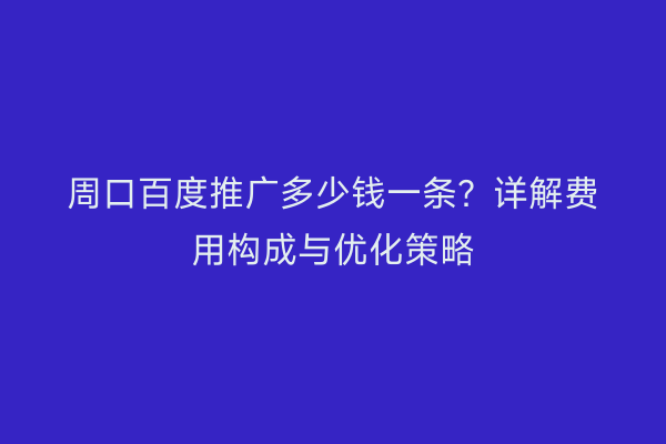 周口百度推广多少钱一条?详解费用构成与优化策略