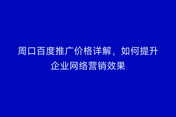 周口百度推广价格详解,如何提升企业网络营销效果