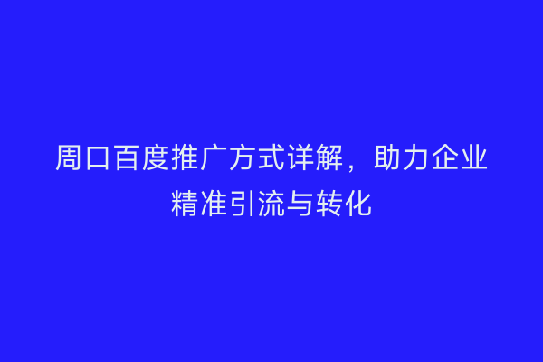 周口百度推广方式详解,助力企业精准引流与转化