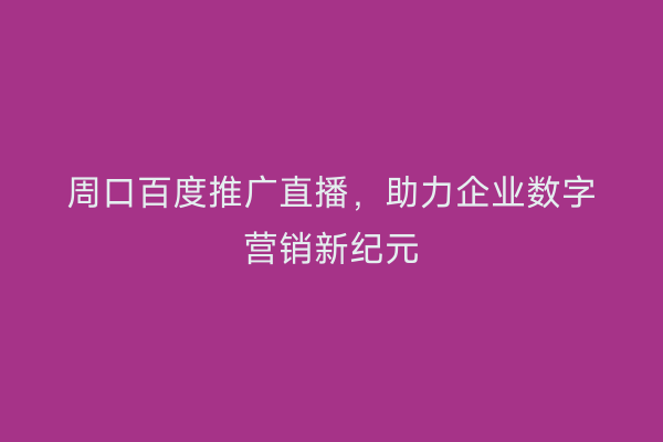 周口百度推广直播,助力企业数字营销新纪元