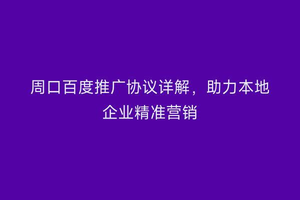 周口百度推广协议详解,助力本地企业精准营销