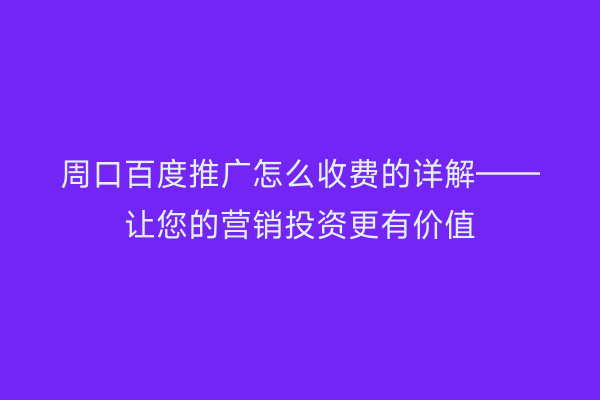 周口百度推广怎么收费的详解——让您的营销投资更有价值