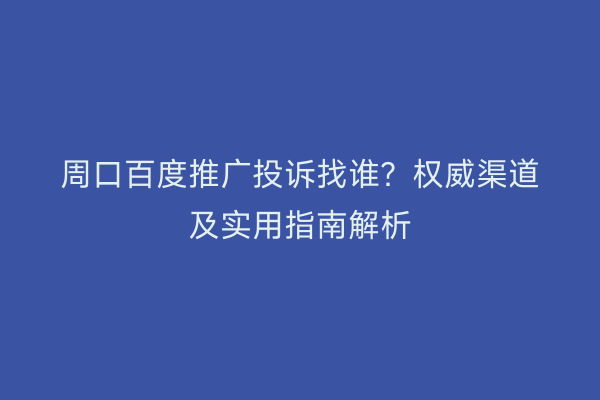 周口百度推广投诉找谁?权威渠道及实用指南解析