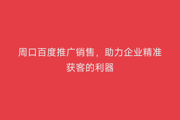 周口百度推广销售,助力企业精准获客的利器