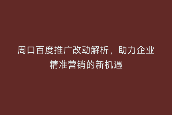 周口百度推广改动解析,助力企业精准营销的新机遇