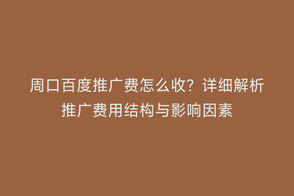 周口百度推广费怎么收?详细解析推广费用结构与影响因素