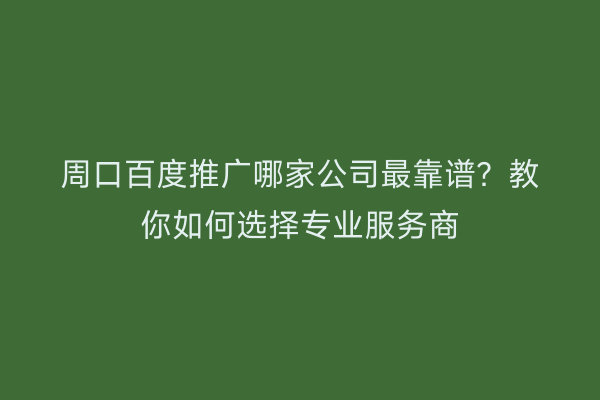 周口百度推广哪家公司最靠谱？教你如何选择专业服务商