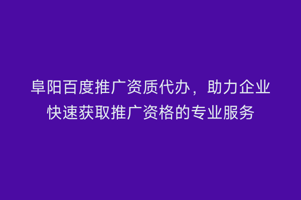 阜阳百度推广资质代办，助力企业快速获取推广资格的专业服务