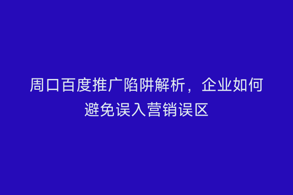 周口百度推广陷阱解析,企业如何避免误入营销误区