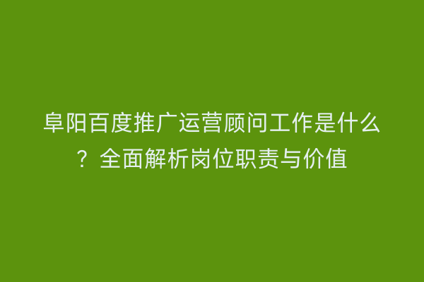 阜阳百度推广运营顾问工作是什么?全面解析岗位职责与价值