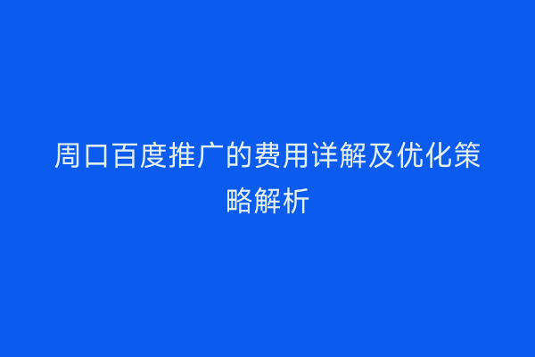 周口百度推广的费用详解及优化策略解析