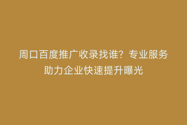 周口百度推广收录找谁?专业服务助力企业快速提升曝光