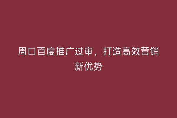 周口百度推广过审,打造高效营销新优势