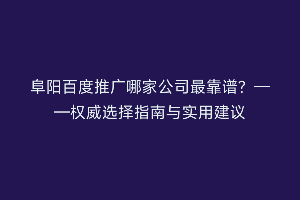 阜阳百度推广哪家公司最靠谱？——权威选择指南与实用建议
