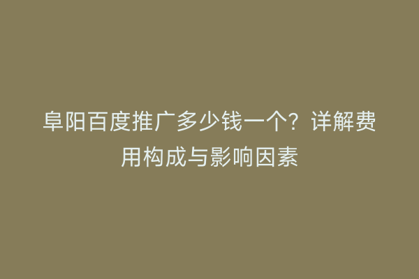 阜阳百度推广多少钱一个？详解费用构成与影响因素