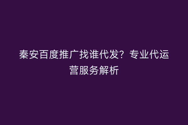 秦安百度推广找谁代发？专业代运营服务解析