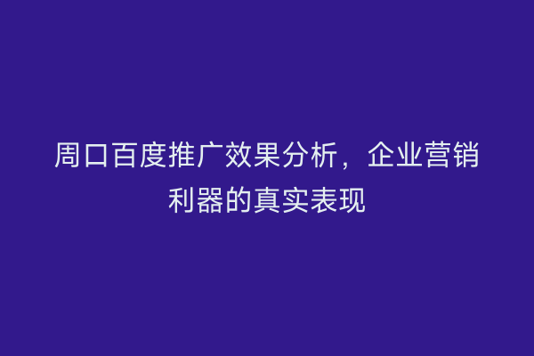 周口百度推广效果分析,企业营销利器的真实表现