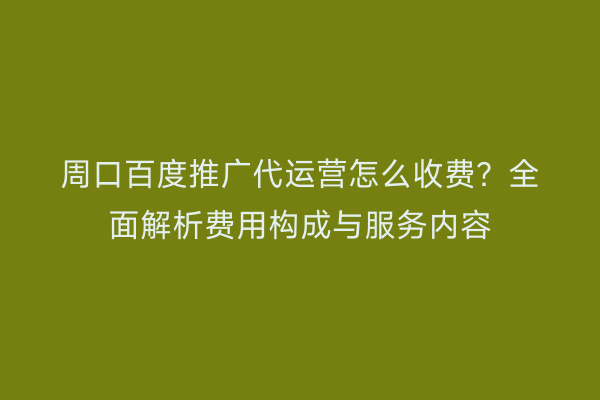 周口百度推广代运营怎么收费?全面解析费用构成与服务内容