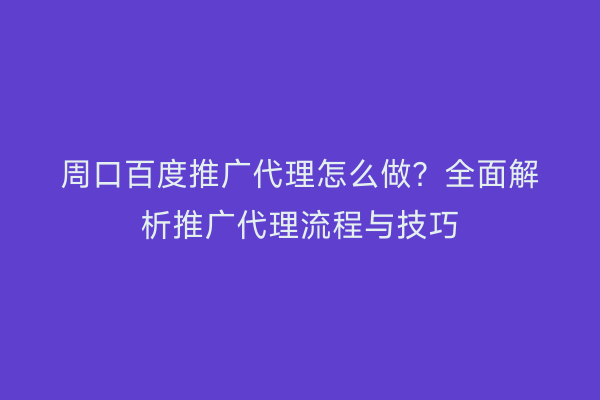 周口百度推广代理怎么做?全面解析推广代理流程与技巧