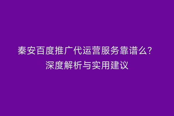 秦安百度推广代运营服务靠谱么?深度解析与实用建议