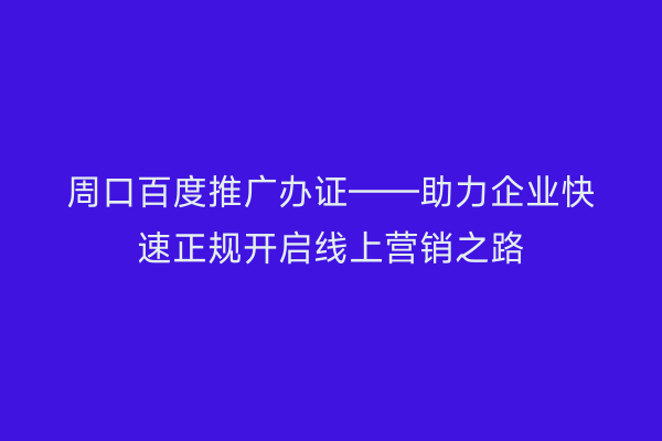 周口百度推广办证——助力企业快速正规开启线上营销之路