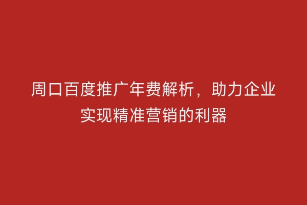 周口百度推广年费解析，助力企业实现精准营销的利器