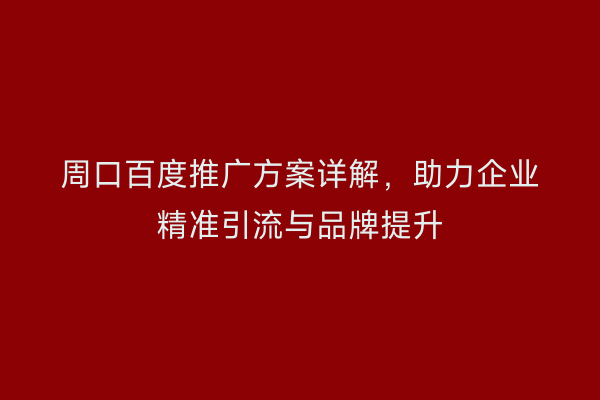 周口百度推广方案详解,助力企业精准引流与品牌提升