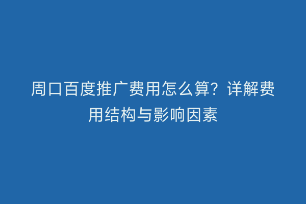 周口百度推广费用怎么算？详解费用结构与影响因素