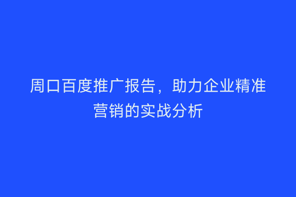 周口百度推广报告,助力企业精准营销的实战分析