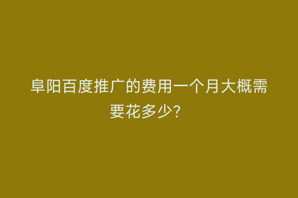 阜阳百度推广的费用一个月大概需要花多少?