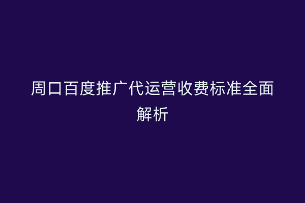 周口百度推广代运营收费标准全面解析