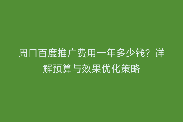 周口百度推广费用一年多少钱?详解预算与效果优化策略