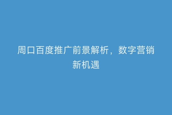周口百度推广前景解析,数字营销新机遇