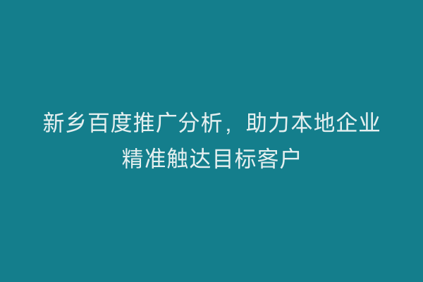 新乡百度推广分析,助力本地企业精准触达目标客户