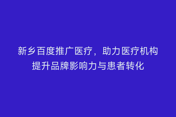 新乡百度推广医疗，助力医疗机构提升品牌影响力与患者转化