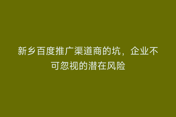 新乡百度推广渠道商的坑,企业不可忽视的潜在风险