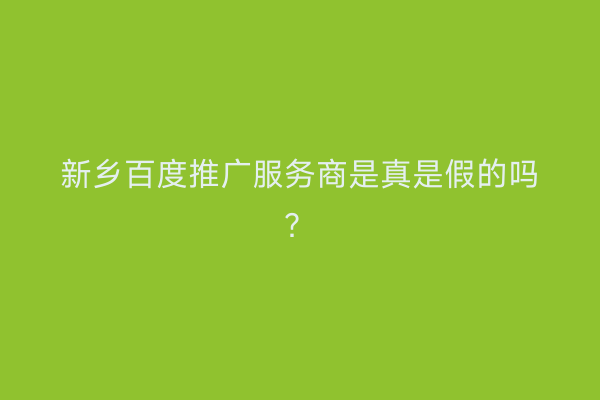 新乡百度推广服务商是真是假的吗？
