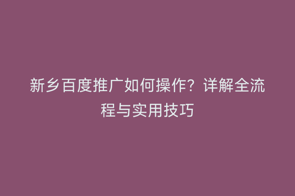 新乡百度推广如何操作?详解全流程与实用技巧