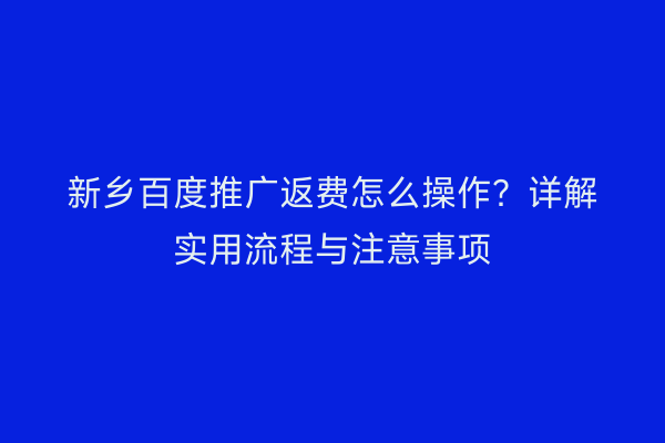 新乡百度推广返费怎么操作？详解实用流程与注意事项
