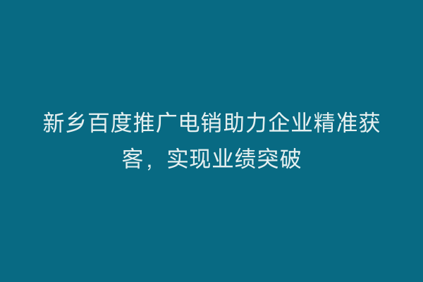 新乡百度推广电销助力企业精准获客,实现业绩突破