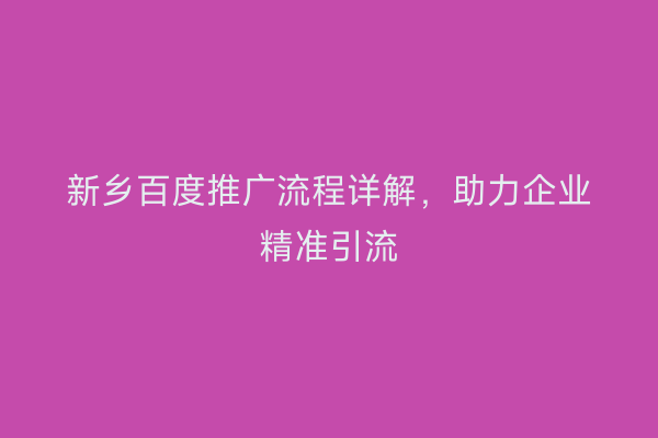 新乡百度推广流程详解,助力企业精准引流